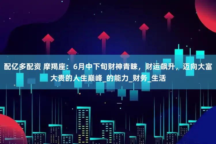 配亿多配资 摩羯座：6月中下旬财神青睐，财运飙升，迈向大富大贵的人生巅峰_的能力_财务_生活