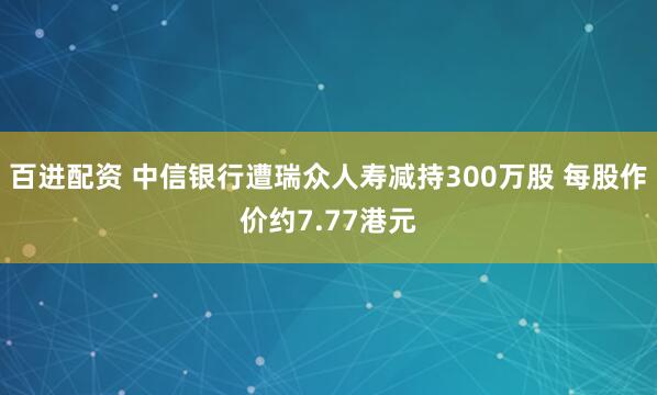 百进配资 中信银行遭瑞众人寿减持300万股 每股作价约7.77港元