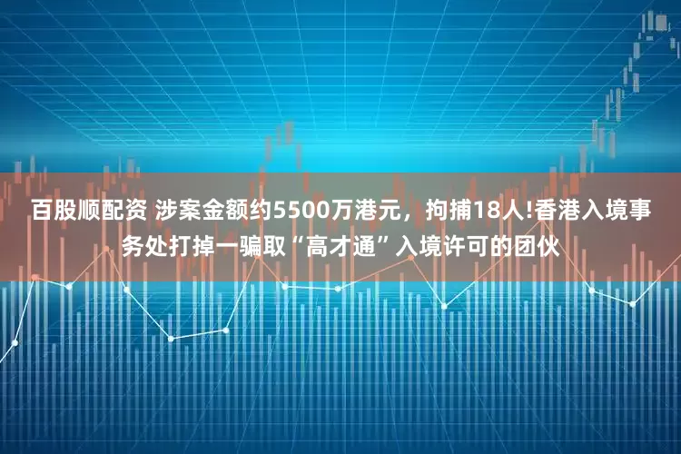 百股顺配资 涉案金额约5500万港元，拘捕18人!香港入境事务处打掉一骗取“高才通”入境许可的团伙