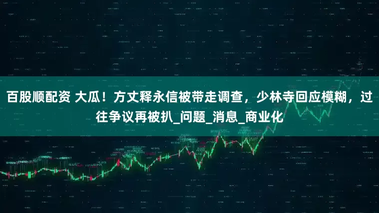 百股顺配资 大瓜！方丈释永信被带走调查，少林寺回应模糊，过往争议再被扒_问题_消息_商业化