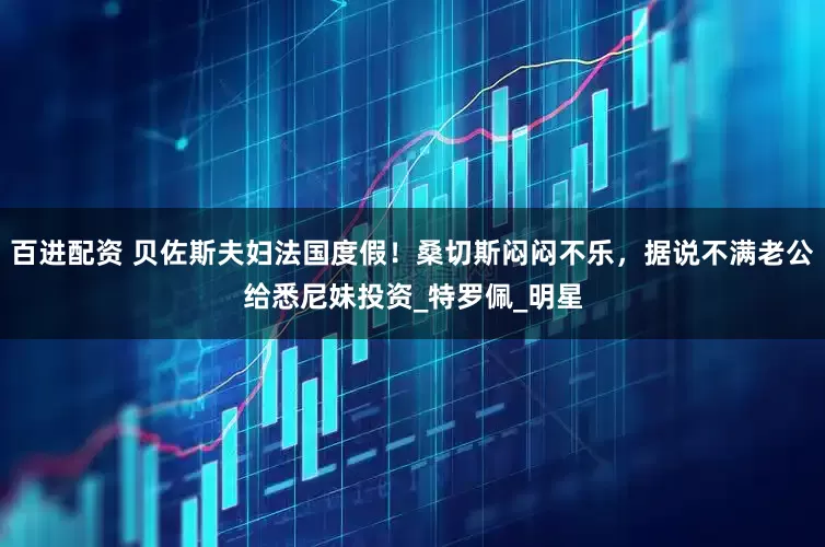 百进配资 贝佐斯夫妇法国度假！桑切斯闷闷不乐，据说不满老公给悉尼妹投资_特罗佩_明星
