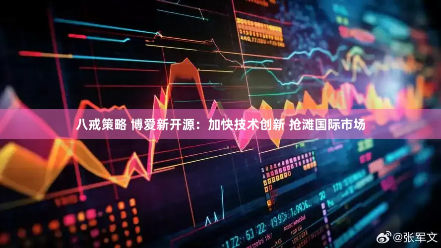 八戒策略 博爱新开源：加快技术创新 抢滩国际市场