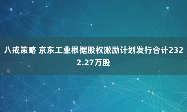 八戒策略 京东工业根据股权激励计划发行合计2322.27万股