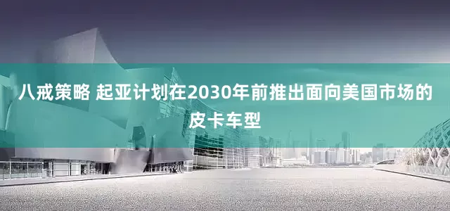 八戒策略 起亚计划在2030年前推出面向美国市场的皮卡车型